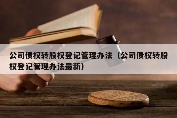 公司债权转股权登记管理办法（公司债权转股权登记管理办法最新）