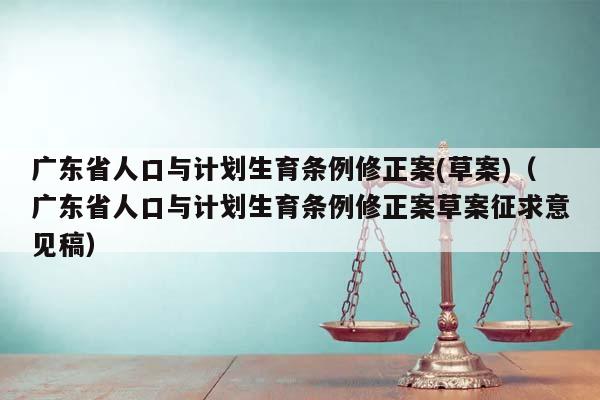 广东省人口与计划生育条例修正案(草案)（广东省人口与计划生育条例修正案草案征求意见稿）