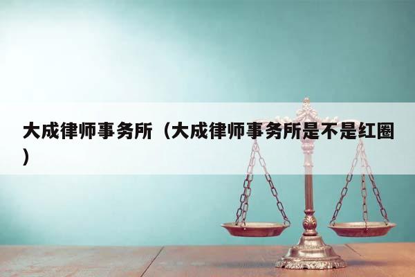 大成律师事务所（大成律师事务所是不是红圈）