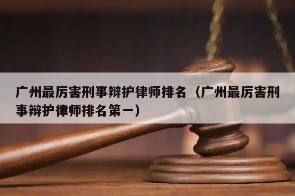 广州最厉害刑事辩护律师排名（广州最厉害刑事辩护律师排名第一）