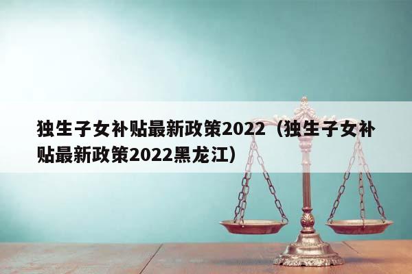 独生子女补贴最新政策2022（独生子女补贴最新政策2022黑龙江）