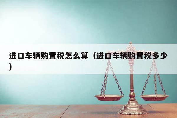 进口车辆购置税怎么算（进口车辆购置税多少）