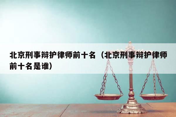 北京刑事辩护律师前十名（北京刑事辩护律师前十名是谁）