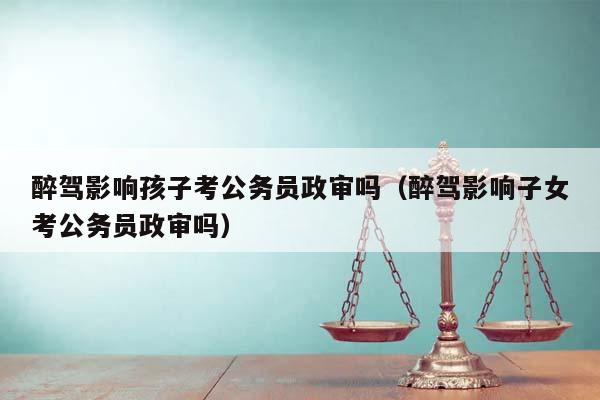 醉驾影响孩子考公务员政审吗（醉驾影响子女考公务员政审吗）