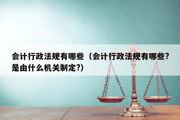 会计行政法规有哪些（会计行政法规有哪些?是由什么机关制定?）