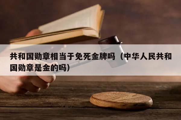 共和国勋章相当于免死金牌吗（中华人民共和国勋章是金的吗）