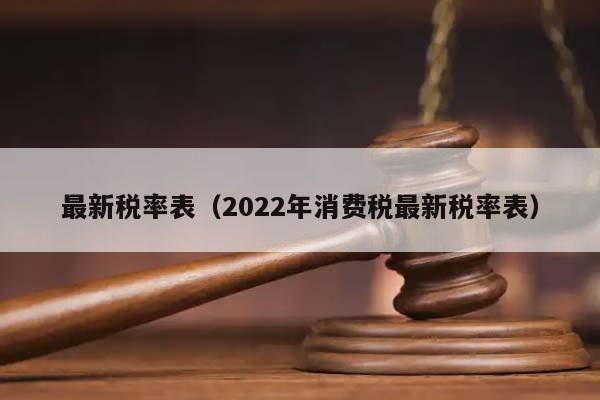 最新税率表（2022年消费税最新税率表）