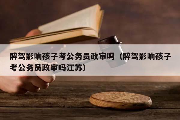 醉驾影响孩子考公务员政审吗（醉驾影响孩子考公务员政审吗江苏）