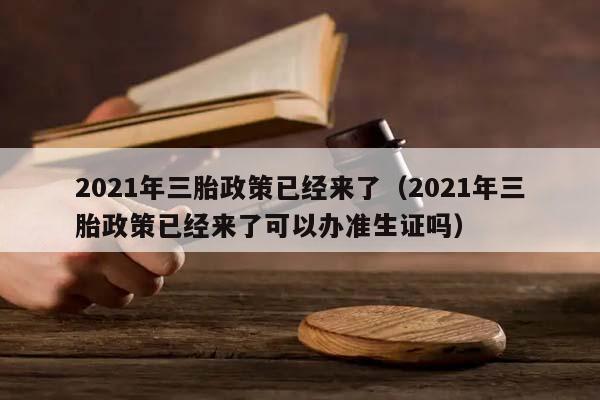 2021年三胎政策已经来了（2021年三胎政策已经来了可以办准生证吗）