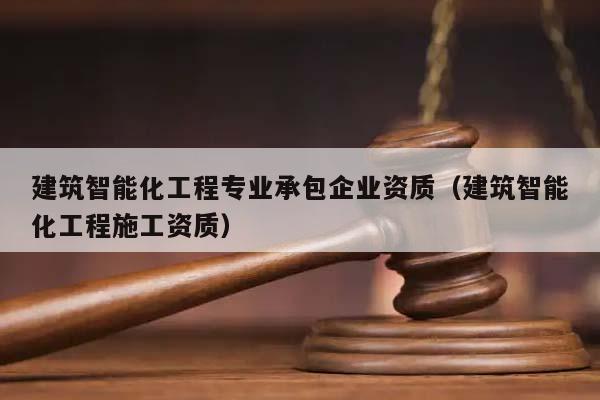 建筑智能化工程专业承包企业资质（建筑智能化工程施工资质）