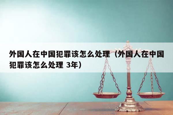 外国人在中国犯罪该怎么处理（外国人在中国犯罪该怎么处理 3年）