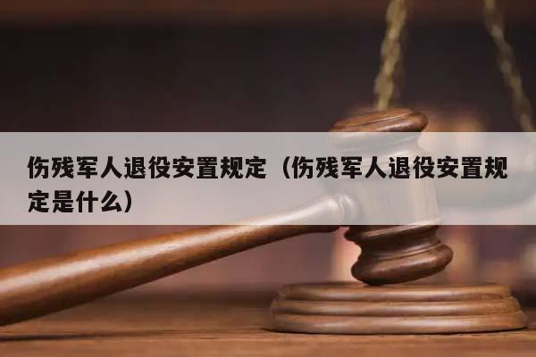 伤残军人退役安置规定（伤残军人退役安置规定是什么）