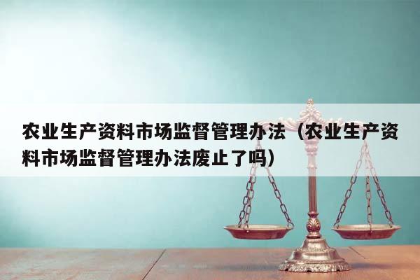 农业生产资料市场监督管理办法（农业生产资料市场监督管理办法废止了吗）