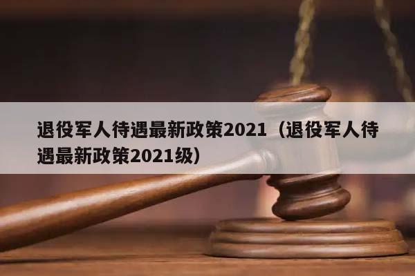 退役军人待遇最新政策2021（退役军人待遇最新政策2021级）