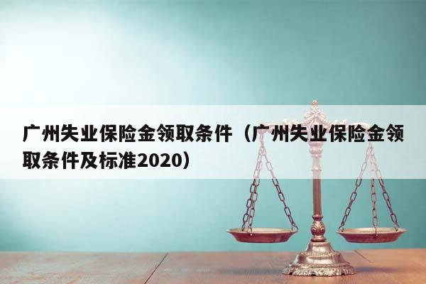 广州失业保险金领取条件（广州失业保险金领取条件及标准2020）