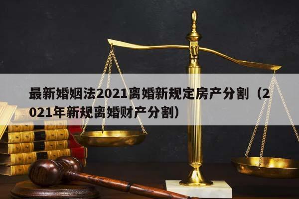 最新婚姻法2021离婚新规定房产分割（2021年新规离婚财产分割）