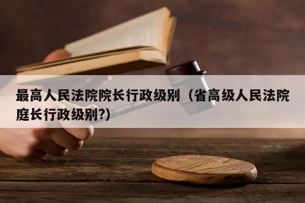 最高人民法院院长行政级别（省高级人民法院庭长行政级别?）