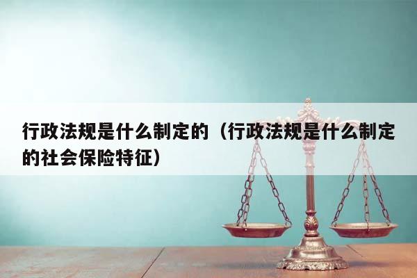 行政法规是什么制定的（行政法规是什么制定的社会保险特征）