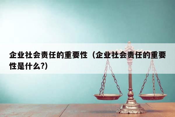 企业社会责任的重要性（企业社会责任的重要性是什么?）