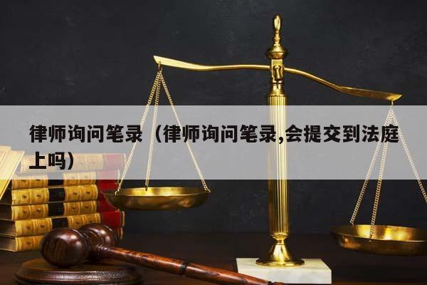 律师询问笔录（律师询问笔录,会提交到法庭上吗）