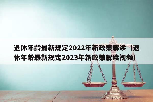 退休年龄最新规定2022年新政策解读（退休年龄最新规定2023年新政策解读视频）