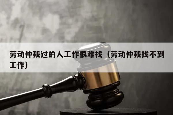 劳动仲裁过的人工作很难找（劳动仲裁找不到工作）