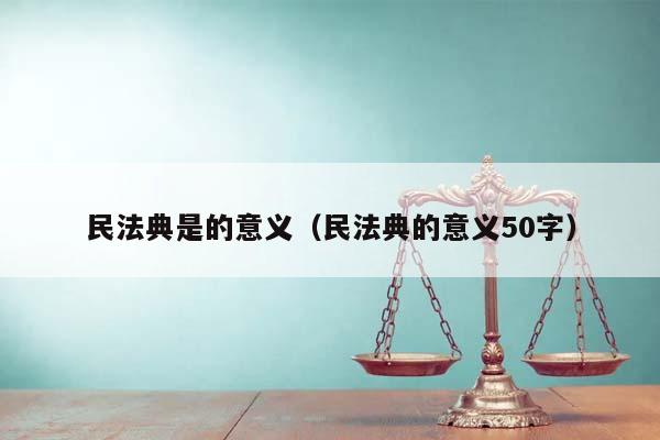 民法典是的意义（民法典的意义50字）