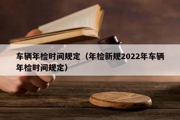 车辆年检时间规定（年检新规2022年车辆年检时间规定）