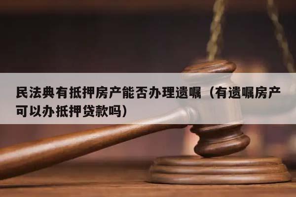 民法典有抵押房产能否办理遗嘱（有遗嘱房产可以办抵押贷款吗）