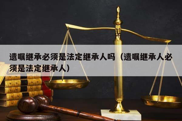 遗嘱继承必须是法定继承人吗（遗嘱继承人必须是法定继承人）