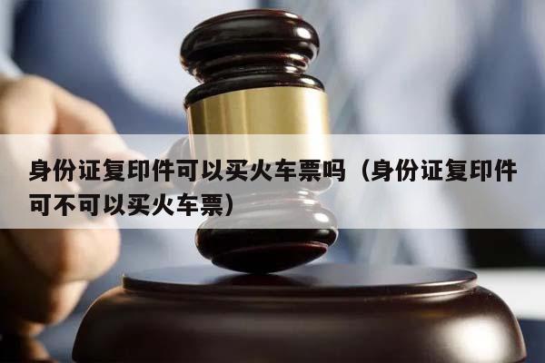 身份证复印件可以买火车票吗（身份证复印件可不可以买火车票）