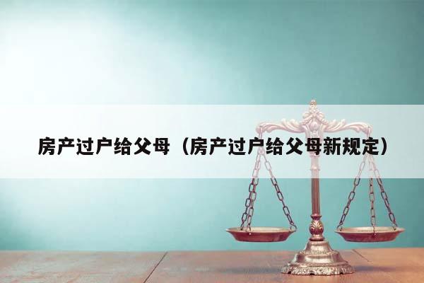 房产过户给父母（房产过户给父母新规定）