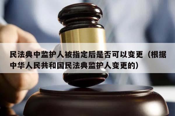 民法典中监护人被指定后是否可以变更（根据中华人民共和国民法典监护人变更的）