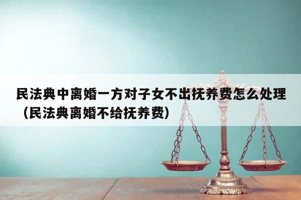 民法典中离婚一方对子女不出抚养费怎么处理（民法典离婚不给抚养费）