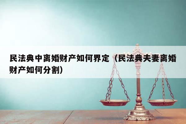 民法典中离婚财产如何界定（民法典夫妻离婚财产如何分割）