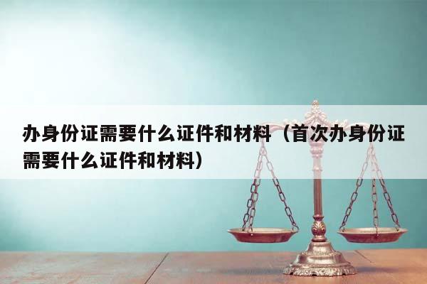 办身份证需要什么证件和材料（首次办身份证需要什么证件和材料）