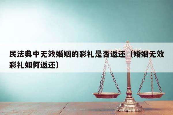 民法典中无效婚姻的彩礼是否返还（婚姻无效彩礼如何返还）