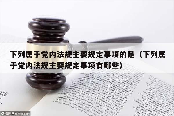 下列属于党内法规主要规定事项的是（下列属于党内法规主要规定事项有哪些）