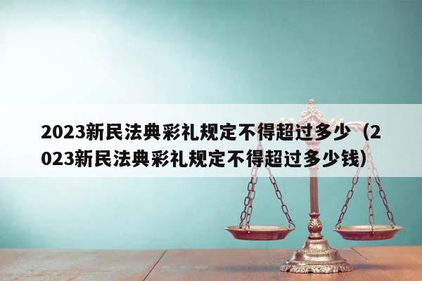 2023新民法典彩礼规定不得超过多少（2023新民法典彩礼规定不得超过多少钱）