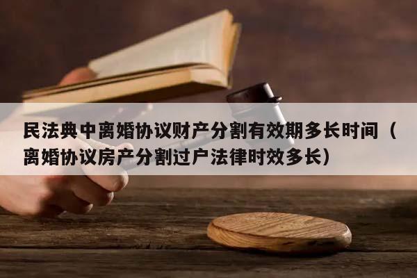 民法典中离婚协议财产分割有效期多长时间（离婚协议房产分割过户法律时效多长）