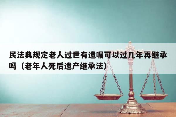 民法典规定老人过世有遗嘱可以过几年再继承吗（老年人死后遗产继承法）