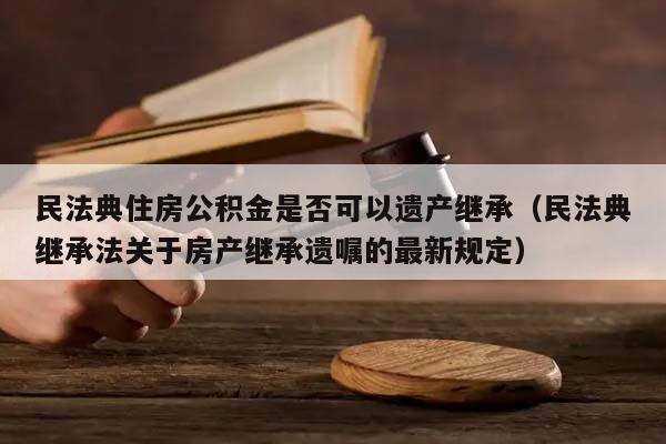 民法典住房公积金是否可以遗产继承（民法典继承法关于房产继承遗嘱的最新规定）