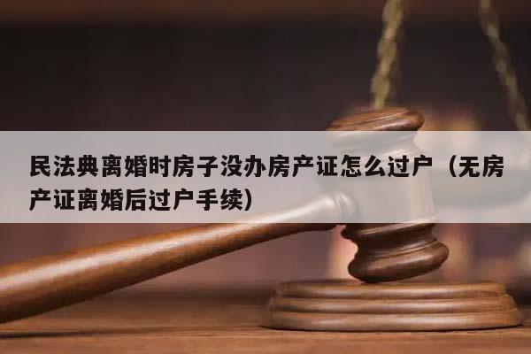 民法典离婚时房子没办房产证怎么过户（无房产证离婚后过户手续）