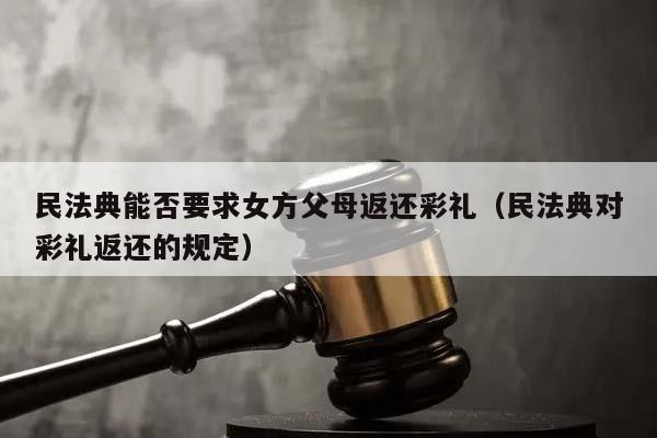 民法典能否要求女方父母返还彩礼（民法典对彩礼返还的规定）