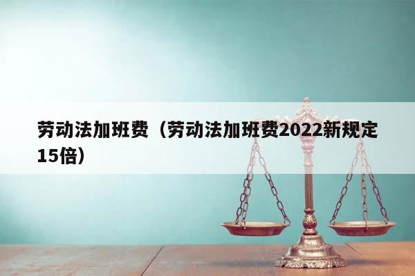 劳动法加班费（劳动法加班费2022新规定15倍）