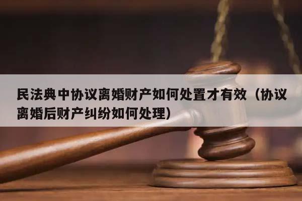 民法典中协议离婚财产如何处置才有效（协议离婚后财产纠纷如何处理）