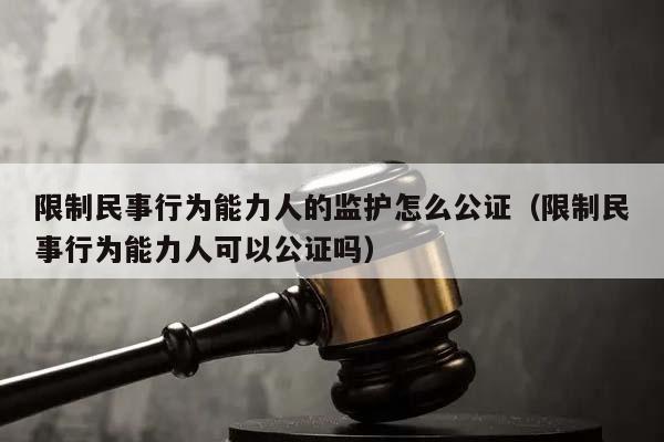 限制民事行为能力人的监护怎么公证（限制民事行为能力人可以公证吗）