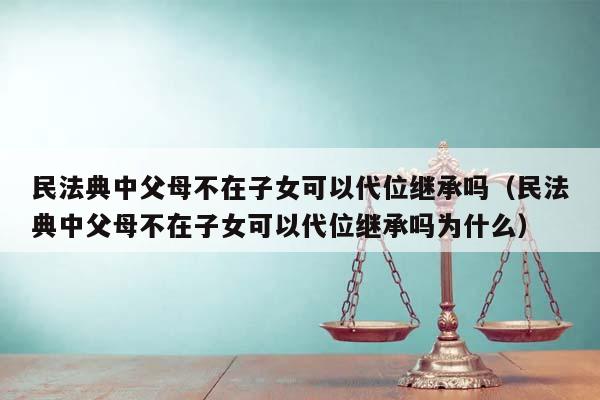 民法典中父母不在子女可以代位继承吗（民法典中父母不在子女可以代位继承吗为什么）