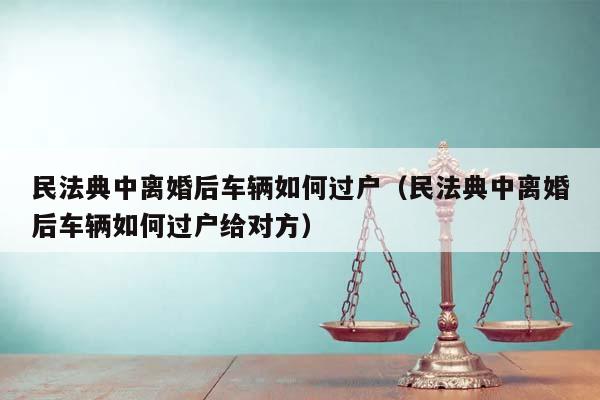 民法典中离婚后车辆如何过户（民法典中离婚后车辆如何过户给对方）