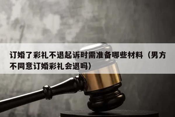 订婚了彩礼不退起诉时需准备哪些材料（男方不同意订婚彩礼会退吗）